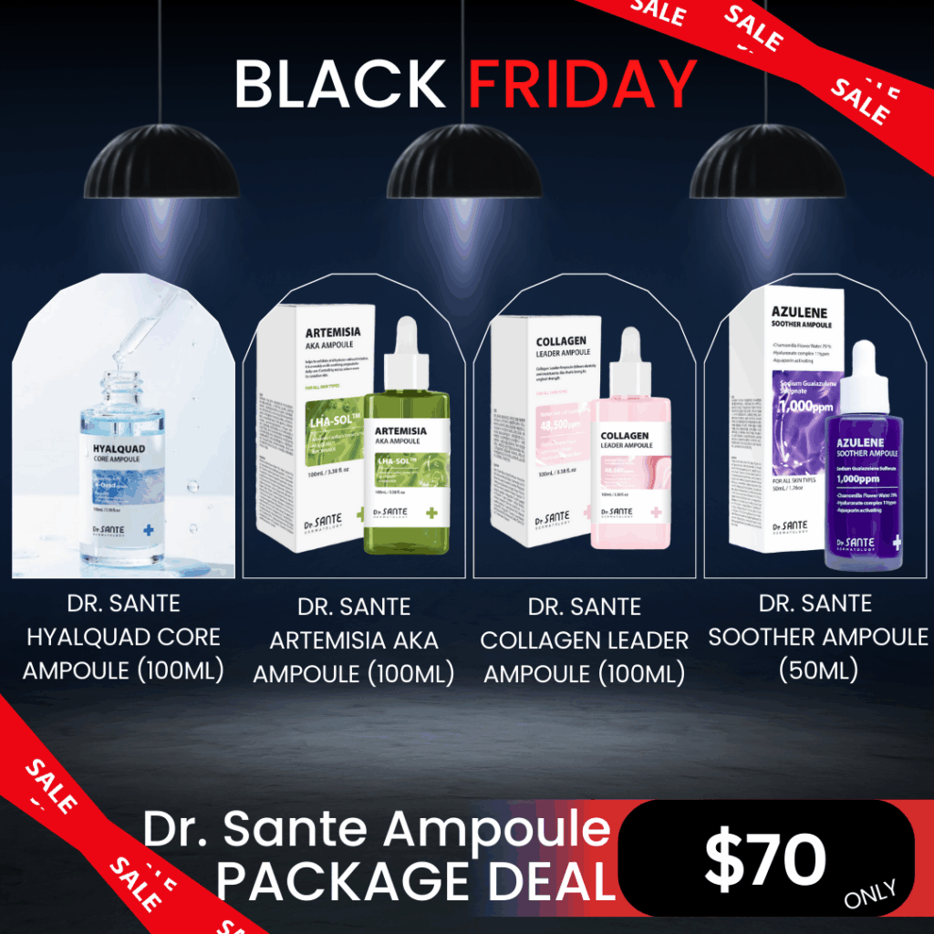 Dr. Sante Ampoule Package_Black Friday Sale Log in or register now to access special pricing. Dr. SANTE – KOREA NO.1 AESTHETIC BRAND Since its establishment in 2003, Sante Cosmetic Co., Ltd. has consistently researched and developed the Azulene Soother series for dry skin and the Artemisia AKA series for sensitive skin. Beautiful skin starts from here. | You’ll hear the difference in your skin – with Dr. SANTE Dr. Sante Hyaluad Core Ampoule (100ml) Deeply replenishes moisture with 8 types of hyaluronic acid to hydrate the skin from within. Dr. Sante Artemisia AKA Ampoule (100ml)  Ampoule for oily skin, acne skin | Recommended to all skin types, troubled skin, problematic skin Dr. Sante Collagen Leader AMpoule (100ml) Collagen Leader Ampoule is a skin elasticity improvement ampoule. Provides vitality and moisture to skin that is losing its original strength and elasticity, and helps to recover the skin’s original vitality and health by tightly filling in the sagging skin and promoting skin turnover. Dr. Sante Azulene Soother Ampoule (50ml) Contains the highest concentration of Guaiac Azulene (1,000ppm) — the ultimate soothing moisture ampoule. Dr. Sante Hyaluad Core Ampoule Ingredients: Water, Butylene Glycol, Panthenol, Dipropylene Glycol, Saccharomyces Ferment Lysate Filtrate, Lactobacillus Ferment Lysate, Rosa Damascena Flower Water, Sodium Hyaluronate, Sodium Acetylated Hyaluronate, Sodium Hyaluronate Crosspolymer, Hyaluronic Acid, Hydrolyzed Sodium Hyaluronate, Potassium Hyaluronate, Hydrolyzed Hyaluronic Acid, Hydroxypropyltrimonium Hyaluronate, Aphanothece Sacrum Polysaccharides, Xylitylglucoside, Xylitol, Anhydroxylitol, Melissa Officinalis Leaf Extract, Caprylhydroxamic Acid, Melia Azadirachta Flower Extract, Kluyveromyces Extract, Coccinia Indica Fruit Extract, Melia Azadirachta Leaf Extract, Hydrolyzed Vegetable Protein, Aloe Barbadensis Flower Extract, Solanum Melongena (Eggplant) Fruit Extract, Paeonia Lactiflora Extract, Ocimum Sanctum Leaf Extract, Corallina Officinalis Extract, Curcuma Longa (Turmeric) Root Extract, Pentylene Glycol, Maltodextrin, Hydroxyethyl Acrylate/Sodium Acryloyldimethyl Taurate Copolymer, Glucose, Citric Acid, Propanediol, Polysorbate 60, Caprylyl Glycol, 1,2-Hexanediol, Sorbitan Isostearate, Polyglyceryl-10 Laurate, Ethylhexylglycerin, Methylpropanediol, Fragrance Dr. Sante Artemisia AKA Ampoule Ingredients: Artemisia Capillaris Extract (67%), Niacinamide (150,000 ppm), Glycerin, Butylene Glycol, Dipropylene Glycol, Water, 1,2-Hexanediol, Capryloyl Salicylic Acid, Hibiscus Abelmoschus Extract, Dioscorea Japonica Root Extract, Chondrus Crispus Extract, Linum Usitatissimum (Linseed) Seed Extract, Salvia Hispanica Seed Extract, Erythritol, Allantoin, Dimethyl Sulfone, Lavandula Angustifolia (Lavender) Flower Water, Melaleuca Alternifolia (Tea Tree) Extract, Pyrus Malus (Apple) Fruit Extract, Camellia Sinensis Leaf Extract, Melia Azadirachta Leaf Extract, Salix Alba (Willow) Bark Extract, Sodium Hyaluronate, Lactic Acid/Glycolic Acid Copolymer, Polyvinyl Alcohol, Centella Asiatica Extract, Lecithin, Paeonia Suffruticosa Root Extract, Mannitol, Ethylhexylglycerin, Panthenol, Carthamus Tinctorius (Safflower) Flower Extract, Gardenia Florida Fruit Extract, Dextrin, Arginine, Betaine, Corallina Officinalis Extract, Melia Azadirachta Bark Extract, Ocimum Sanctum Leaf Extract, Moringa Oleifera Seed Oil, Hydroxyacetophenone, Ammonium Acryloyldimethyltaurate/VP Copolymer, Polyglyceryl-4 Laurate, Caprylyl Glycol, Caprylyl/Capryl Glucoside, Polyglyceryl-10 Laurate, Carbomer, Pentylene Glycol, Disodium EDTA, Fragrance Dr. Sante Collagen Leader AMpoule Ingredients: Water, Glycerin, Butylene Glycol, Dimethicone, Human Stem Cell Conditioned Media (48,500ppm), Niacinamide, Cetyl Ethylhexanoate, Isostearyl Isostearate, Panthenol, Polyglyceryl-3 Methylglucose Distearate, Hydrolyzed Collagen (10,000ppm), Rosa Centifolia Flower Water, Ceramide NP, Palmitoyl Tripeptide-1, Palmitoyl Pentapeptide-4, Hexapeptide-9, Acetyl Hexapeptide-8, Tripeptide-1, Copper Tripeptide-1, Melissa Officinalis Leaf Extract, Maltodextrin, Carbomer, Caprylyl Glycol, 1,2-Hexanediol, Xanthan Gum, Caprylhydroxamic Acid, Adenosine, Disodium EDTA, Polyglyceryl-10 Laurate, Cyanocobalamin, Methylpropanediol, PEG-8 Isostearate, Sodium Citrate, Citric Acid, Tromethamine, Fragrance Dr. Sante Azulene Soother Ampoule Ingredients: Chamomile Flower Water (79%), Purified Water, Butylene Glycol, Dipropylene Glycol, Methylpropanediol, 1,2-Hexanediol, Glycerin, Sodium Hyaluronate Crosspolymer, Sodium Acetylated Hyaluronate, Hydroxypropyltrimonium Hyaluronate, Hydrolyzed Hyaluronic Acid, Potassium Hyaluronate, Hydrolyzed Sodium Hyaluronate, Sodium Hyaluronate, Sodium Guanylate Sulfonate (1,000 ppm), Centella Asiatica Extract, Beta-Glucan, Bottle Gourd Extract, Lotus Root Extract, Raspberry Extract, Acai Palm Fruit Extract, Rosehip Extract, Cranberry Extract, Vitis Vinifera (Grape) Fruit Extract, Elderberry Fruit Extract, Strawberry Extract, Panthenol, Pentylene Glycol, Caprylyl Glycol, Tocopheryl Acetate, Phytosterol Isostearate, Caprylic/Capric Triglyceride, Hydroxyacetophenone, Squalane, Carbomer, Tromethamine, Sodium Hyaluronate, Disodium EDTA, Fragrance, Ethylhexylglycerin.