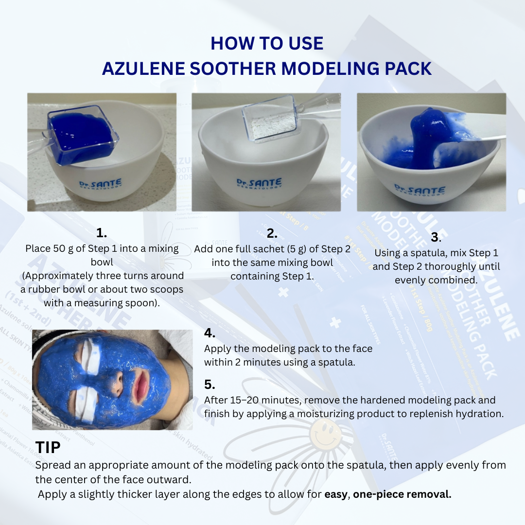 Dr. Sante Azulene Modeling Mask 10 treatment (no.1 8g*10, No.2 80g) Dr. SANTE – KOREA NO.1 AESTHETIC BRAND Since its establishment in 2003, Sante Cosmetic Co., Ltd. has consistently researched and developed the Azulene Soother series for dry skin and the Artemisia AKA series for sensitive skin. It has made e Beautiful skin starts from here. | You’ll hear the difference in your skin – with Dr. SANTE SANTE AZULENE SOOTHER SERIES - AZULENE SOOTHER MODELING PACK Chamomile Flower Water Azulene Formula Instead of purified water, the SANTE Azulene Soother Modeling Pack is formulated with chamomile flower water, a soothing ingredient known for its excellent calming and skin-resting benefits. It delivers deep hydration and comfort to tired, irritated skin. No-Water, Non-Drying Gel Modeling Pack The SANTE Azulene Soother Modeling Pack is a gel-type modeling pack that requires no water. It does not dry out and stays moist until removal, allowing for easy mixing, smooth application, and effortless peel-off. Instant Cooling & Soothing Care – Safe for Sensitive Skin The SANTE Azulene Soother Modeling Pack has completed a total of 11 clinical tests, including an immediate cooling effect test, low-irritation test, sensitive-skin suitability test, and soothing effect test against external irritation. It is a hydrating and calming modeling pack that even sensitive skin can use with confidence. Dr. Sante Azulene Modeling Mask Ingredients: 1.Matricaria Flower Water (79%), Purified Water, Dipropylene Glycol, PEG-75, Glycerin, Arginine, Butylene Glycol, Cellulose Gum, Panthenol, Sodium Chloride, 1,2-Hexanediol, Solanum Melongena (Eggplant) Fruit Extract, Lavandula Angustifolia (Lavender) Flower Extract, Lime Extract, Mangifera Indica (Mango) Fruit Extract, Vanilla Planifolia Fruit Extract, Hamamelis Virginiana (Witch Hazel) Extract, Peony Root Extract, Theobroma Cacao (Cocoa) Extract, Gardenia Florida Fruit Extract, Polyglyceryl-3 Methylglucose Distearate, Sodium Diethylhexyl Sulfosuccinate, PEG-60 Hydrogenated Castor Oil, Hydroxyacetophenone, Caprylic/Capric Triglyceride, Ulmarin, Tetrapotassium Pyrophosphate, Dipotassium Glycyrrhizate, Disodium EDTA, Bisabolol, Fragrance 2.Glucose, Corn Starch, Calcium Sulfate, Matricaria Flower Extract, Betaine, Sodium Hyaluronate, Adenosine, Portulaca Oleracea Extract, Centella Asiatica Extract, Trehalose, Allantoin, Astragalus Membranaceus Root Extract, Aloe Barbadensis Leaf Powder, Potassium Sorbate, Fragrance, Dipotassium Glycyrrhizate