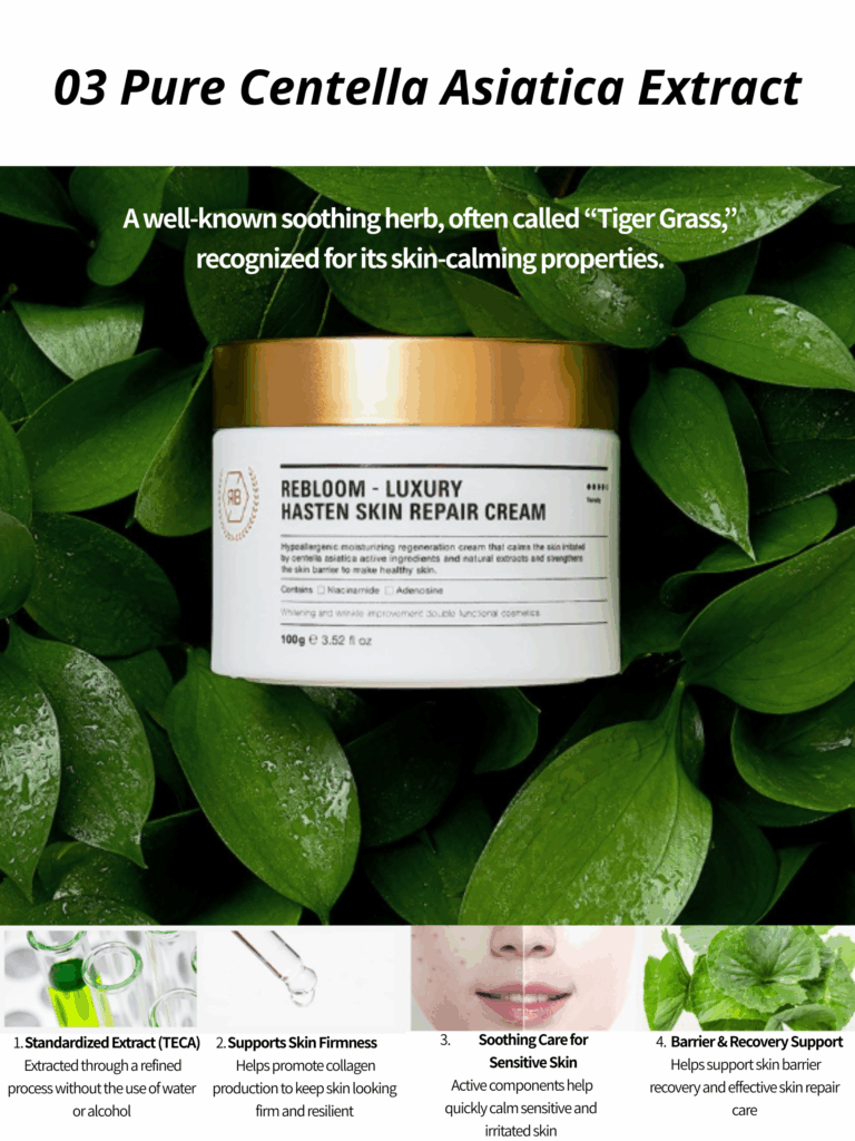 Rebloom Luxury Hasten Skin Repair Cream (100g) Rebloom Luxury Hasten Skin Repair Cream is a nourishing, skin-soothing cream formulated with natural plant-derived extracts to care for dry, weakened skin. Centella Asiatica and its active components help calm, soften, and support the skin barrier, leaving skin balanced, comfortable, and healthy-looking. Key Benefits Helps strengthen the skin’s natural protective barrier Contains a standardized amount of Centella Asiatica extract Formulated with naturally derived ingredients for firm, resilient skin Recommended For Skin Types Dry skin Sensitive or delicate skin Rough, dull, and dehydrated skin Weakened or stressed skin Post-treatment care after extraction, laser treatments, chemical peels, or microneedling Features & Highlights Gentle Balance Care Cream Mild yet effective formula designed for daily skin comfort Triple Skin-Protecting Ingredients Formulated with Ceramide NP, Allantoin, and Dipotassium Glycyrrhizate to help protect and soothe the skin Centella Asiatica Extract Contains a standardized amount to support skin calming and repair Brightening & Anti-Wrinkle Dual Functional Formula Powered by Niacinamide and Adenosine Rich in Natural Ingredients Generously infused with premium botanical extracts including: Gold Powder, Borage Seed Oil, Wheat Sprout Extract, Soybean Extract, Sophora Japonica Extract, Broccoli Sprout Extract, Magnolia Sprout Extract, and Green Tea Extract Rebloom Luxury Hasten Skin Repair Cream (100g) Water, Butylene Glycol, Glycerin, Beta-Glucan, C14-22 Alcohols, C12-20 Alkyl Glucoside, Grape Seed Oil, Squalane, Caprylic/Capric Triglyceride, Niacinamide, Beeswax, 1,2-Hexanediol, Centella Asiatica Extract, Gold Powder, Borage Seed Oil, Wheat Sprout Extract, Broccoli Sprout Extract, Soybean Sprout Extract, Clove Sprout Extract, Sophora Japonica Sprout Extract, Magnolia Sprout Extract, Green Tea Extract, Tocopheryl Acetate, Allantoin, Dipotassium Glycyrrhizate, Panthenol, Ceramide NP, Asiaticoside, Asiatic Acid, Madecassic Acid, Sodium Hyaluronate, Dimethicone, Polysorbate 60, Sorbitan Stearate, Polyacrylate-13, Polyisobutene, Polysorbate 20, Arginine, Carbomer, Adenosine, Fragrance