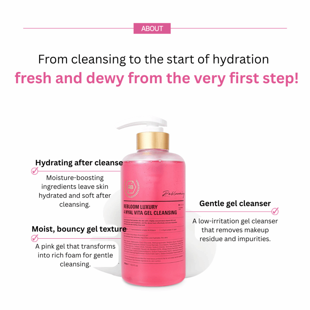 Rebloom Luxury 4 Hyal Vita Gel Cleansing (500ml) Rebloom is a premium aesthetic brand currently used in over 3,000 aesthetic clinics outside of Korea. The brand has been proven effective in skin regeneration, hydration, and soothing. Its products are used in aesthetic centers and dermatological research labs, and have been developed in collaboration with industry professionals and experts. Rebloom Luxury 4 Hyal Vita Gel Cleansing (500ml) A gel cleanser that hydrates the skin with highly concentrated vitamin B12 and four types of hyaluronic acid complexes. Its dense foam effectively removes impurities, leaving the skin clean and refreshed. Ingredients: Purified Water, Glycerin, Maltodextrin, Coco-Glucoside, Methylpropanediol, Butylene Glycol, Acrylates/C10-30 Alkyl Acrylate Crosspolymer, Sodium Cocoyl Alaninate, Cocobetain, Tromethamine, Caprylyl Glycol, Ethylhexylglycerin, Sodium Citrate, Fragrance, Sodium Chloride, Cacao Peel Extract, Citrus Seed Extract, 1,2-Hexanediol, Stearic Acid, Disodium EDTA, Portulaca Oleracea Extract, Aloe Barbadensis Leaf Extract, Cyanocobalamin (40,000 ppm), Sodium Hyaluronate (10 ppm), Hydrolyzed Sodium Hyaluronate (1 ppm), Hydroxypropyltrimonium Hyaluronate (1 ppm), Sodium Acetylated Hyaluronate (0.1 ppm)