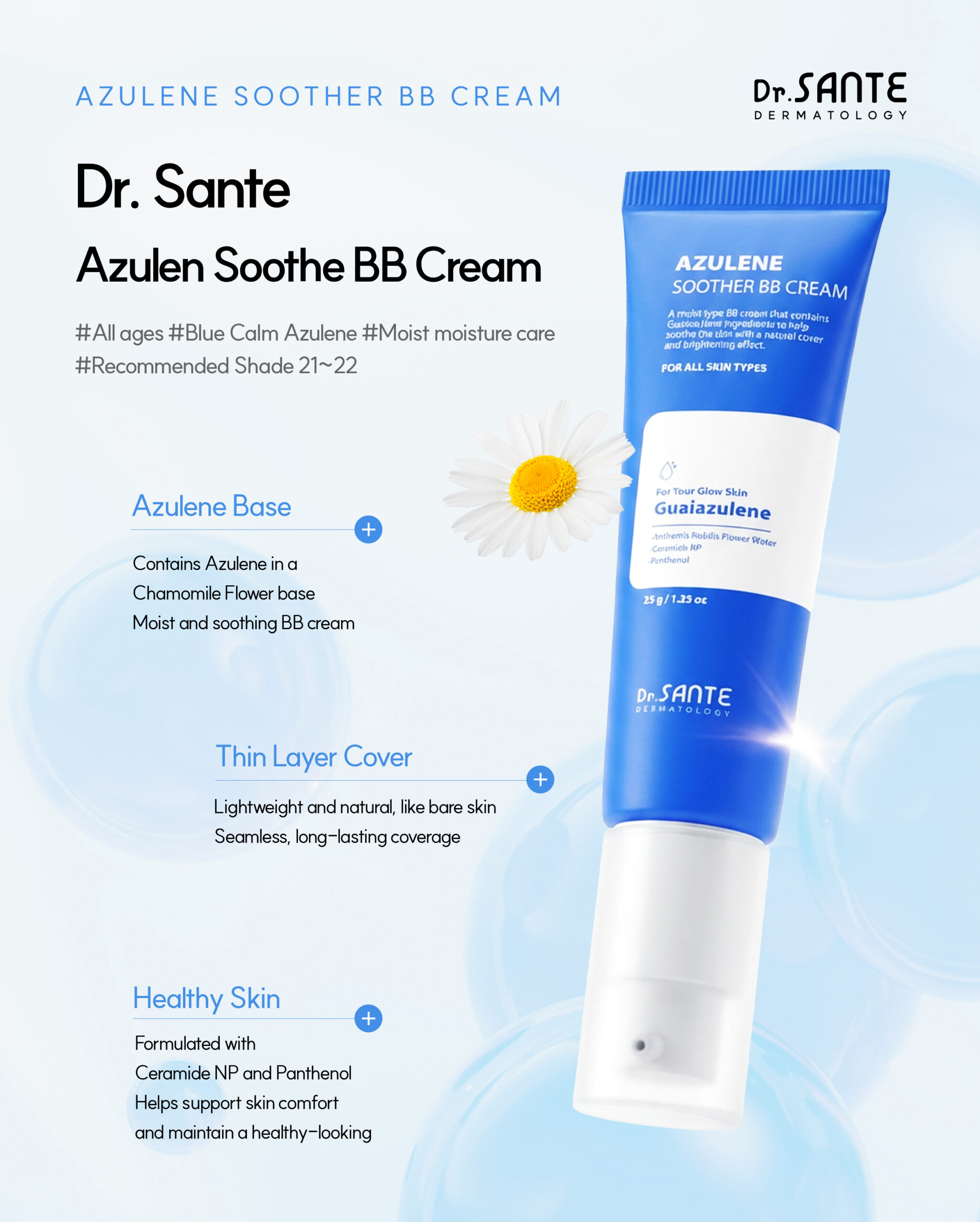 Dr.Sante Azulene Soother BB Cream (35g) For moist skin texture and ultra-adherent coverage Key ingredients *Chamomile flower water & Guaiazulene *Hyaluronic Acid *Ceramide NP *Panthenol Dr.Sante Azulene Soother BB Cream is Recommended for skin requiring recovery after aesthetic or dermatological procedures Dry skin that struggles to retain moisture despite skincare use Those who prefer a healthy glow over artificial shine Those seeking a natural, skin-like finish Sensitive skin in need of calming care Dr.Sante Azulene Soother BB Cream Ingredients : Water, Propanediol, Cetyl Ethylhexanoate, Caprylic/Capric Triglyceride, Titanium dioxide, Butylene Glycol, Ethylhexyl Salicylate, Butyloctyl Salicylate, Phenyl Trimethicone, Cetyl PEG/PPG-10/1 Dimethicone, Polyglyceryl-6 Polyricinoleate, Ethylhexyl Palmitate, 1,2-Hexanediol, Disteardimonium Hectorite, Diisostearyl Malate, Sorbitan Sesquioleate, Zinc oxide, Magnesium Sulfate, Beeswax, Ethoxydiglycol, Panthenol, Lactobacillus Ferment Lysate, Oenothera Biennis (Evening Primrose) Oil, Fragrance, Cyperus Rotundus Root Extract, Mica, HDI/Trimethylol Hexyllactone Crosspolymer, Iron Oxide Yellow (CI 77492), Caprylyl Glycol, Aluminum Hydroxide, Triethoxycaprylylsilane, Tocopheryl Nicotinate, Iron Oxide Red (CI 77491), Ethylhexylglycerin, Methyl Diisopropyl Propionamide, Anthemis Nobilis Flower Water, Linum Usitatissimum (Linseed) Seed Oil, Iron Oxide Black (CI 77499), Disodium EDTA, Sorbitan Laurate, Benzyl Glycol, Silica, Hydrolyzed Glycosaminoglycans, Glycerin, Sodium Hyaluronate, Guaiazulene, Hydroxyethylcellulose, Acetyl Dipeptide-1 Cetyl Ester, Sodium Hyaluronate Crosspolymer, Hydrolyzed Hyaluronic Acid, Hydroxypropyltrimonium Hyaluronate, Ceramide NP, Tetracarboxymethyl Hexanoyl Dipeptide-12, Hyaluronic Acid, Sodium Acetylated Hyaluronate