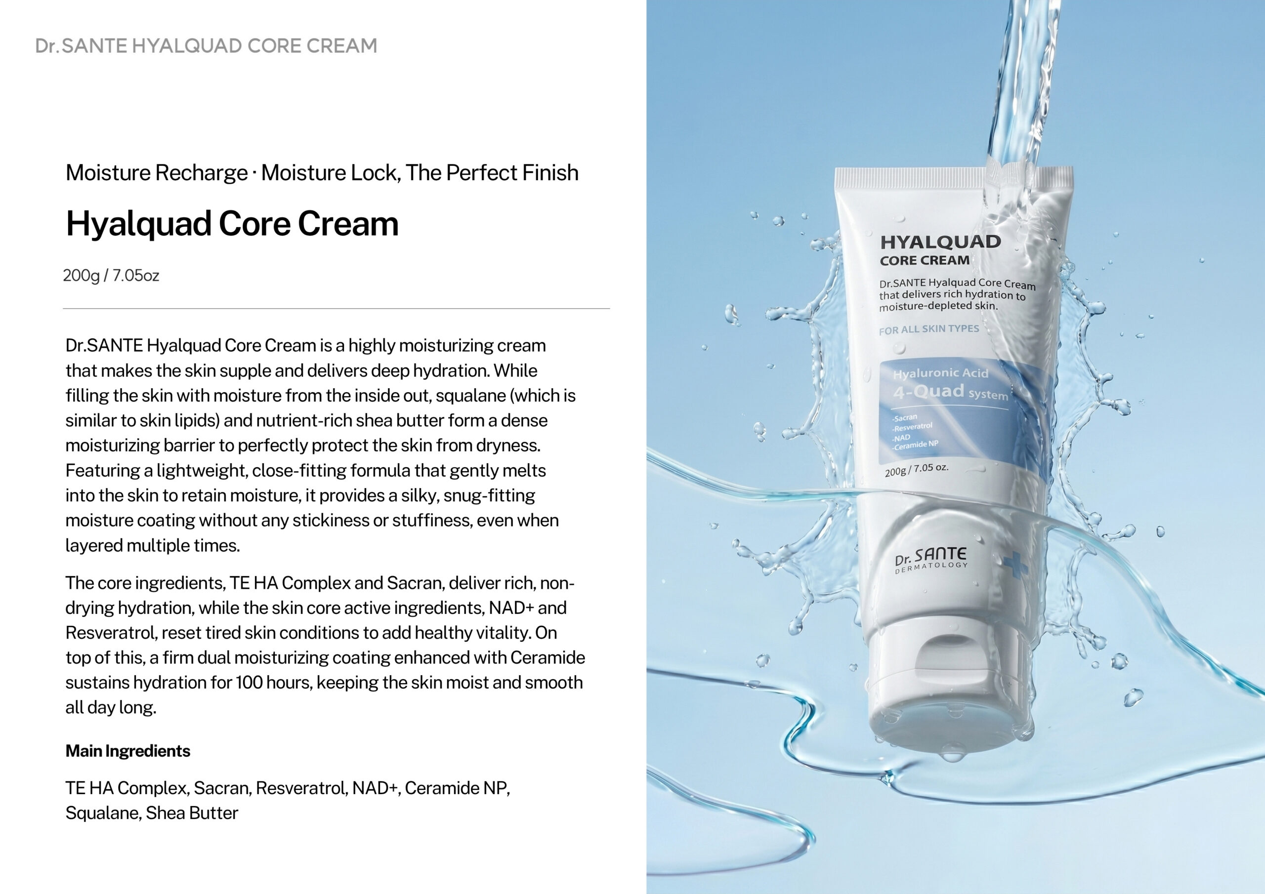 Dr.Sante Hyalquad Core Cream 200g Login to see professional pricing Dr. Sante Hyalquad Core Cream is a deeply nourishing moisturizer that strengthens the skin’s moisture core with an advanced dual-moisture barrier. It helps prevent moisture loss while sealing in long-lasting hydration, leaving the skin soft, smooth, and comfortably supple. Product Features Provides a dual-moisture coating to lock in hydration and minimize water loss. Delivers rich, non-drying moisture with TE HA Complex and eight types of hyaluronic acid. Contains Sacran to form a natural protective film on the skin. Infused with NAD+ and Resveratrol to help revitalize tired-looking skin and restore a healthy glow. Enhanced with Ceramide NP for up to 100 hours of lasting hydration. Key Ingredients TE HA Complex, Sacran, Resveratrol, NAD+, Ceramide NP, Squalane, Shea Butter, and 8 Types of Hyaluronic Acid. How to use Dr.Sante Hyalquad Core Cream After cleansing, refine your skin texture with toner & ampoule to create a moisture base Take an appropriate amount, gently spread it along the skin texture, and let it absorb. TIp On areas where you feel dryness, layer a small amount 2-3 times along the skin texture to form an even more reliable moisturizing barrier Dr.Sante Hyalquad Core Cream Ingredients Water, Butylene Glycol, Caprylic/Capric Triglyceride, Glycerin, Glycereth-26, Hydrogenated Polyisobutene, Cetearyl Olivate, Sorbitan Olivate, Dimethicone, Synthetic Wax, Cetearyl Glucoside, Squalane, Butyrospermum Parkii (Shea) Butter, Phenyl Trimethicone, Xylitylglucoside, Anhydroxylitol, Xylitol, Glucose, Ceramide NP, Rosa Damascena Flower Water, Nicotinamide Adenine Dinucleotide, Resveratrol, Aphanothece Sacrum Polysaccharides, Hydrolyzed Vegetable Protein, Kluyveromyces Extract, Lactobacillus Ferment Lysate, Saccharomyces Ferment Lysate Filtrate, Camellia Japonica Flower Extract, Camellia Japonica Seed Extract, Camellia Japonica Seed Oil, Paeonia Lactiflora Extract, Sodium Hyaluronate, Hydroxypropyltrimonium Hyaluronate, Sodium Acetylated Hyaluronate, Hydrolyzed Hyaluronic Acid, Sodium Hyaluronate Crosspolymer, Hydrolyzed Sodium Hyaluronate, Hyaluronic Acid, Potassium Hyaluronate, Gardenia Florida Fruit Extract, Coccinia Indica Fruit Extract, Melissa Officinalis Leaf Extract, Polyglyceryl-2 Isostearate/Dimer Dilinoleate Copolymer, Acrylates/C10-30 Alkyl Acrylate Crosspolymer, Methylpropanediol, Coco-Caprylate/Caprate, Cetearyl Alcohol, Glyceryl Stearate, Arginine, Xanthan Gum, Microcrystalline Wax, Caprylyl Glycol, Pentylene Glycol, Caprylhydroxamic Acid, 1,2-Hexanediol, Maltodextrin, Ethylhexylglycerin, Disodium EDTA, Fragrance.