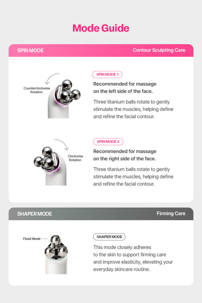 Cclime Prospin Facial Countouring & Firming Massage Device Cosmetic device 28 Years of Professional Esthetic Expertise, Built Into One Device. Prospin is a professional facial massage device actually used for contouring treatments at Cclime Esthetic salons, bringing 28 years of expertise in Korean facial massage techniques into your skincare routine. Designed to care for defined facial contours and inner-to-outer firmness at the same time. 1. TRIPLE 3 Titanium Tri-Ball Three titanium balls work together to provide targeted massage and contouring care. 2. 5-CROSS 5-Way Cross Frequency Five crossed frequency modes for enhanced, multidimensional treatment. 3. DUAL Dual Contour & Firming Care Designed to support both facial contouring and firming care for a more sculpted, lifted-looking appearance. Cclime Prospin — Professional Contouring Care, Powered by 28 Years of Expertise.