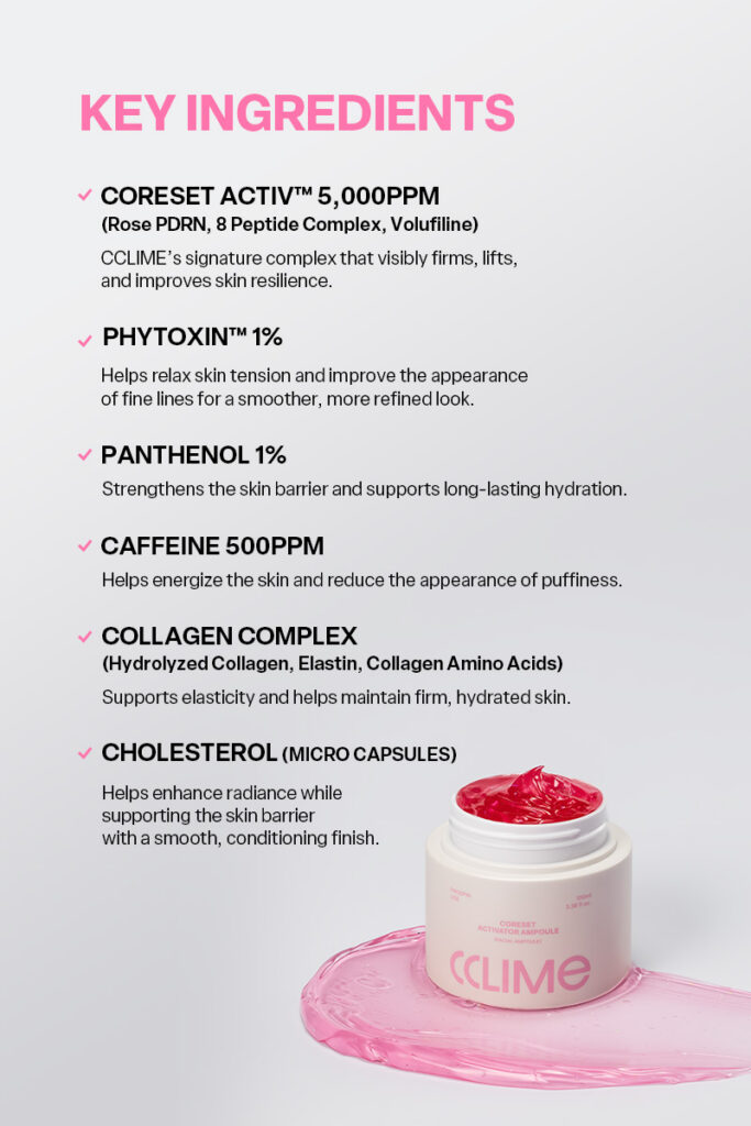CCLIME CoreSet Activator Ampoule 100ml The Perfect Pairing for Prospin All the synergy your device needs, in one activator ampoule. Designed to work seamlessly with your device—from smooth glide and close contact to enhanced firmness and hydration. A synergistic formula created with both device performance and skin care in mind. 1. Prospin Device Synergy Formulated to provide a smooth, seamless glide that complements the Prospin’s Spin and Sharper modes. 2. Continuous Contact Layer Its lightweight, elastic texture smoothly fills the space between the skin and device, helping maintain consistent contact and effortless movement throughout the treatment. 3. Multi-Care for Firmness & Hydration Helps care for skin firmness, hydration, and texture all at once—from the surface to deeper layers of the skin. 4. Designed to Enhance Ingredient Absorption Powered by Skin Modulation Tech™, an advanced absorption technology designed to create an optimal professional aesthetic environment for effective ingredient delivery. MICRO CHOLESTEROL CAPSULE Micro Cholesterol Capsules that awaken the skin upon release. Cholesterol-based microcapsules burst upon contact with the skin, helping support the skin barrier and enhance close contact between the skin and device, creating an ideal environment for smooth energy delivery during device treatments. NO SYNTHETIC COLORANTS A naturally derived pink hue. The soft pink color comes from naturally derived ingredients, with no synthetic colorants. CCLIME CoreSet Activator Ampoule 100ml Ingredients: WATER, PROPANEDIOL, GLYCERIN, METHYL TRIMETHICONE, NIACINAMIDE, PANTHENOL, 1,2-HEXANEDIOL, AMMONIUM ACRYLOYLDIMETHYLTAURATE/VP COPOLYMER, BUTYLENE GLYCOL, POLYPROPYLSILSESQUIOXANE, DIPROPYLENE GLYCOL, HYDROXYACETOPHENONE, DIMETHICONE/VINYL DIMETHICONE CROSSPOLYMER, ETHYLHEXYLGLYCERIN, GINKGO BILOBA LEAF EXTRACT, HYDROGENATED LECITHIN, CAFFEINE, HYDROGENATED POLYISOBUTENE, CHOLESTERYL NONANOATE, CHOLESTERYL CHLORIDE, CHOLESTERYL ISOSTEARATE, CETEARYL OLIVATE, SORBITAN OLIVATE, ADENOSINE, DISODIUM EDTA, CENTELLA ASIATICA EXTRACT, FICUS CARICA (FIG) FRUIT EXTRACT, CYANOCOBALAMIN, CYAMOPSIS TETRAGONOLOBA (GUAR) GUM, CERAMIDE NP, AGAR, CAPRYLYL GLYCOL, GLYCINE SOJA (SOYBEAN) SEED EXTRACT, SILICA, TOCOPHEROL, RESVERATROL, HYDROLYZED COLLAGEN, PHLORETIN, TETRAHYDROPIPERINE, XANTHAN GUM, COLLAGEN AMINO ACIDS, ACETYL HEXAPEPTIDE-8, ARGININE, COPPER TRIPEPTIDE-1, PALMITOYL TETRAPEPTIDE-7, NONAPEPTIDE-1, ANEMARRHENA ASPHODELOIDES ROOT EXTRACT, TRIPEPTIDE-1, PALMITOYL PENTAPEPTIDE-4, PALMITOYL TRIPEPTIDE-1, HEXAPEPTIDE-9, SODIUM DNA, LEUCONOSTOC/RADISH ROOT FERMENT FILTRATE, HYDROLYZED ELASTIN
