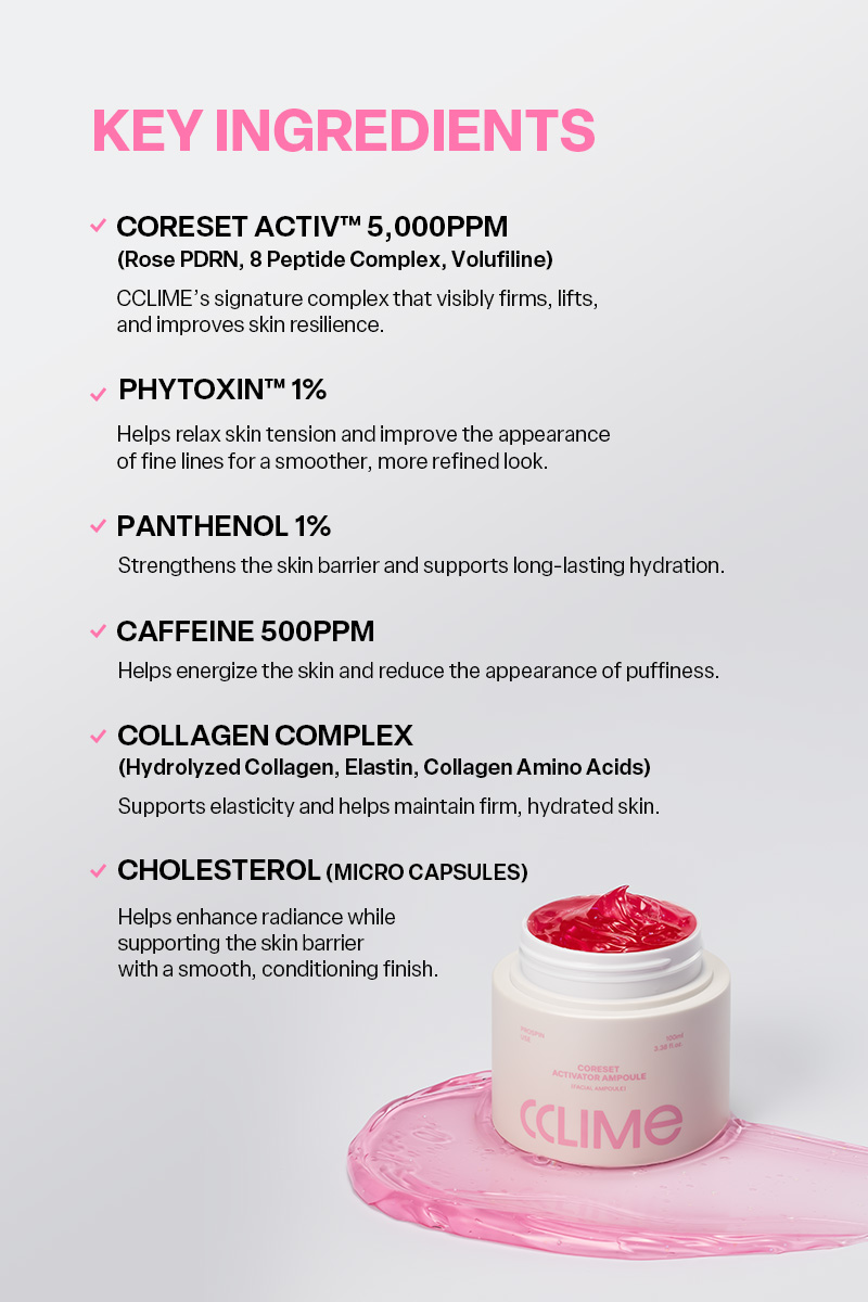 CCLIME CoreSet Activator Ampoule 100ml The Perfect Pairing for Prospin All the synergy your device needs, in one activator ampoule. Designed to work seamlessly with your device—from smooth glide and close contact to enhanced firmness and hydration. A synergistic formula created with both device performance and skin care in mind. 1. Prospin Device Synergy Formulated to provide a smooth, seamless glide that complements the Prospin’s Spin and Sharper modes. 2. Continuous Contact Layer Its lightweight, elastic texture smoothly fills the space between the skin and device, helping maintain consistent contact and effortless movement throughout the treatment. 3. Multi-Care for Firmness & Hydration Helps care for skin firmness, hydration, and texture all at once—from the surface to deeper layers of the skin. 4. Designed to Enhance Ingredient Absorption Powered by Skin Modulation Tech™, an advanced absorption technology designed to create an optimal professional aesthetic environment for effective ingredient delivery. MICRO CHOLESTEROL CAPSULE Micro Cholesterol Capsules that awaken the skin upon release. Cholesterol-based microcapsules burst upon contact with the skin, helping support the skin barrier and enhance close contact between the skin and device, creating an ideal environment for smooth energy delivery during device treatments. NO SYNTHETIC COLORANTS A naturally derived pink hue. The soft pink color comes from naturally derived ingredients, with no synthetic colorants. CCLIME CoreSet Activator Ampoule 100ml Ingredients: WATER, PROPANEDIOL, GLYCERIN, METHYL TRIMETHICONE, NIACINAMIDE, PANTHENOL, 1,2-HEXANEDIOL, AMMONIUM ACRYLOYLDIMETHYLTAURATE/VP COPOLYMER, BUTYLENE GLYCOL, POLYPROPYLSILSESQUIOXANE, DIPROPYLENE GLYCOL, HYDROXYACETOPHENONE, DIMETHICONE/VINYL DIMETHICONE CROSSPOLYMER, ETHYLHEXYLGLYCERIN, GINKGO BILOBA LEAF EXTRACT, HYDROGENATED LECITHIN, CAFFEINE, HYDROGENATED POLYISOBUTENE, CHOLESTERYL NONANOATE, CHOLESTERYL CHLORIDE, CHOLESTERYL ISOSTEARATE, CETEARYL OLIVATE, SORBITAN OLIVATE, ADENOSINE, DISODIUM EDTA, CENTELLA ASIATICA EXTRACT, FICUS CARICA (FIG) FRUIT EXTRACT, CYANOCOBALAMIN, CYAMOPSIS TETRAGONOLOBA (GUAR) GUM, CERAMIDE NP, AGAR, CAPRYLYL GLYCOL, GLYCINE SOJA (SOYBEAN) SEED EXTRACT, SILICA, TOCOPHEROL, RESVERATROL, HYDROLYZED COLLAGEN, PHLORETIN, TETRAHYDROPIPERINE, XANTHAN GUM, COLLAGEN AMINO ACIDS, ACETYL HEXAPEPTIDE-8, ARGININE, COPPER TRIPEPTIDE-1, PALMITOYL TETRAPEPTIDE-7, NONAPEPTIDE-1, ANEMARRHENA ASPHODELOIDES ROOT EXTRACT, TRIPEPTIDE-1, PALMITOYL PENTAPEPTIDE-4, PALMITOYL TRIPEPTIDE-1, HEXAPEPTIDE-9, SODIUM DNA, LEUCONOSTOC/RADISH ROOT FERMENT FILTRATE, HYDROLYZED ELASTIN